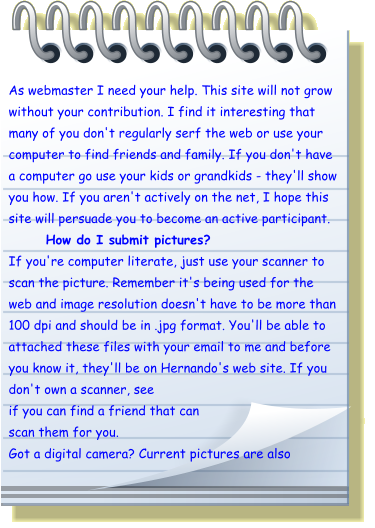 As webmaster I need your help. This site will not grow without your contribution. I find it interesting that many of you don't regularly serf the web or use your computer to find friends and family. If you don't have a computer go use your kids or grandkids - they'll show you how. If you aren't actively on the net, I hope this site will persuade you to become an active participant. How do I submit pictures? If you're computer literate, just use your scanner to scan the picture. Remember it's being used for the web and image resolution doesn't have to be more than 100 dpi and should be in .jpg format. You'll be able to attached these files with your email to me and before you know it, they'll be on Hernando's web site. If you don't own a scanner, see if you can find a friend that can scan them for you. Got a digital camera? Current pictures are also
